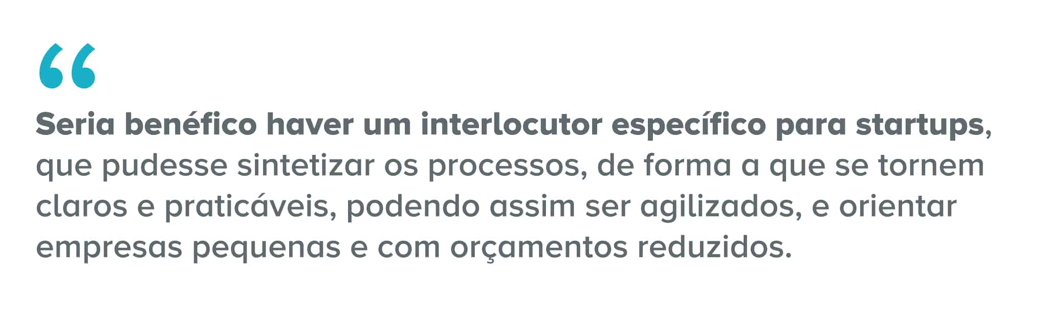 Citação: Seria benéfico haver um interlocutor específico para startups, que pudesse sintetizar os processos, de forma a que se tornem claros e praticáveis, podendo assim ser agilizados, e orientar empresas pequenas e com orçamentos reduzidos.